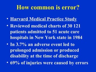 How common is error?
• Harvard Medical Practice Study
• Reviewed medical charts of 30 121
patients admitted to 51 acute care
hospitals in New York state in 1984
• In 3.7% an adverse event led to
prolonged admission or produced
disability at the time of discharge
• 69% of injuries were caused by errors
 