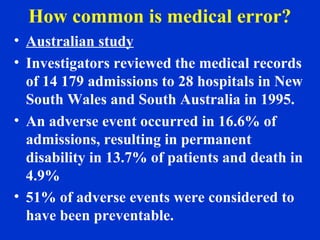 How common is medical error?
• Australian study
• Investigators reviewed the medical records
of 14 179 admissions to 28 hospitals in New
South Wales and South Australia in 1995.
• An adverse event occurred in 16.6% of
admissions, resulting in permanent
disability in 13.7% of patients and death in
4.9%
• 51% of adverse events were considered to
have been preventable.
 