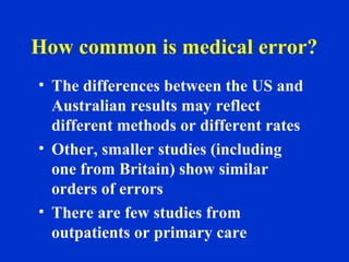 How common is medical error?
• The differences between the US and
Australian results may reflect
different methods or different rates
• Other, smaller studies (including
one from Britain) show similar
orders of errors
• There are few studies from
outpatients or primary care
 