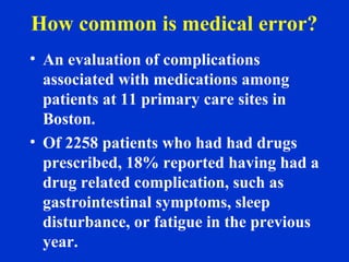 How common is medical error?
• An evaluation of complications
associated with medications among
patients at 11 primary care sites in
Boston.
• Of 2258 patients who had had drugs
prescribed, 18% reported having had a
drug related complication, such as
gastrointestinal symptoms, sleep
disturbance, or fatigue in the previous
year.
 