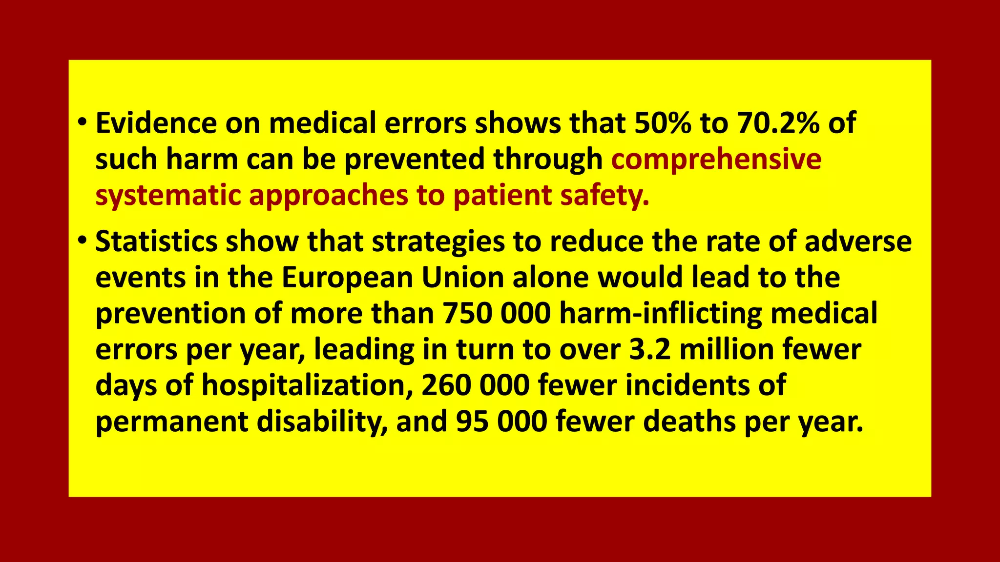 • Evidence on medical errors shows that 50% to 70.2% of
such harm can be prevented through comprehensive
systematic approaches to patient safety.
• Statistics show that strategies to reduce the rate of adverse
events in the European Union alone would lead to the
prevention of more than 750 000 harm-inflicting medical
errors per year, leading in turn to over 3.2 million fewer
days of hospitalization, 260 000 fewer incidents of
permanent disability, and 95 000 fewer deaths per year.
 