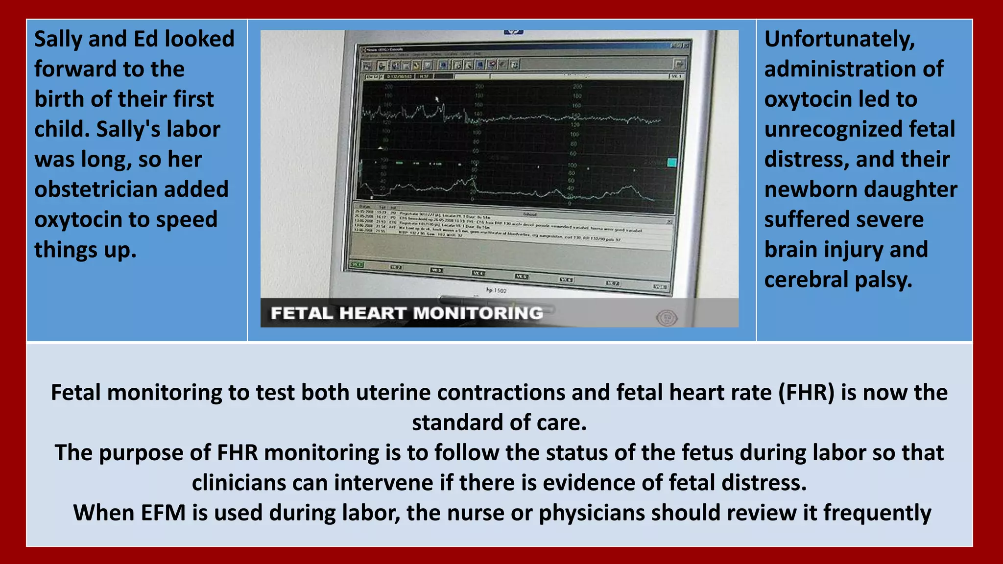 Unfortunately,
administration of
oxytocin led to
unrecognized fetal
distress, and their
newborn daughter
suffered severe
brain injury and
cerebral palsy.
Sally and Ed looked
forward to the
birth of their first
child. Sally's labor
was long, so her
obstetrician added
oxytocin to speed
things up.
Fetal monitoring to test both uterine contractions and fetal heart rate (FHR) is now the
standard of care.
The purpose of FHR monitoring is to follow the status of the fetus during labor so that
clinicians can intervene if there is evidence of fetal distress.
When EFM is used during labor, the nurse or physicians should review it frequently
 
