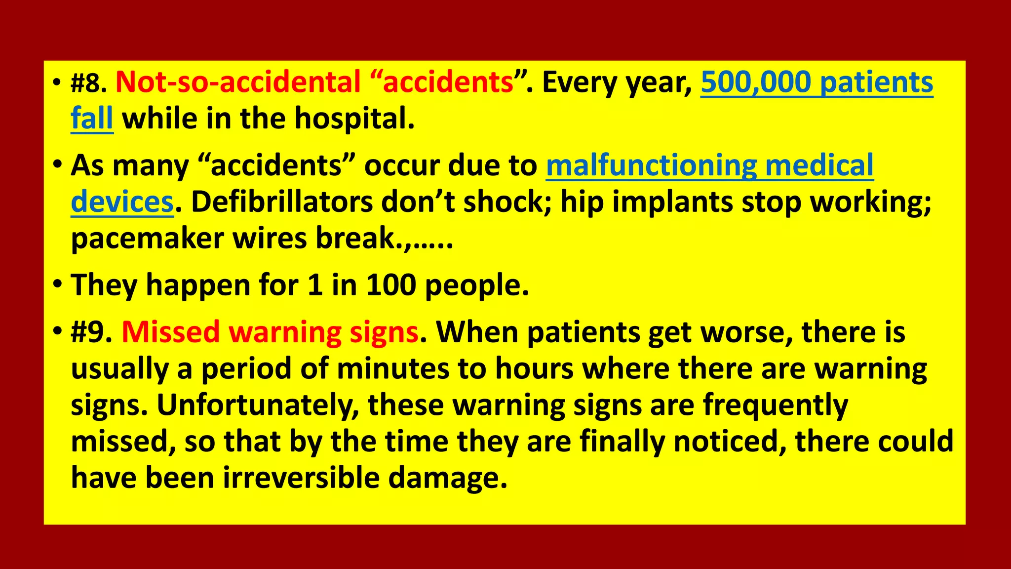 • #8. Not-so-accidental “accidents”. Every year, 500,000 patients
fall while in the hospital.
• As many “accidents” occur due to malfunctioning medical
devices. Defibrillators don’t shock; hip implants stop working;
pacemaker wires break.,…..
• They happen for 1 in 100 people.
• #9. Missed warning signs. When patients get worse, there is
usually a period of minutes to hours where there are warning
signs. Unfortunately, these warning signs are frequently
missed, so that by the time they are finally noticed, there could
have been irreversible damage.
 