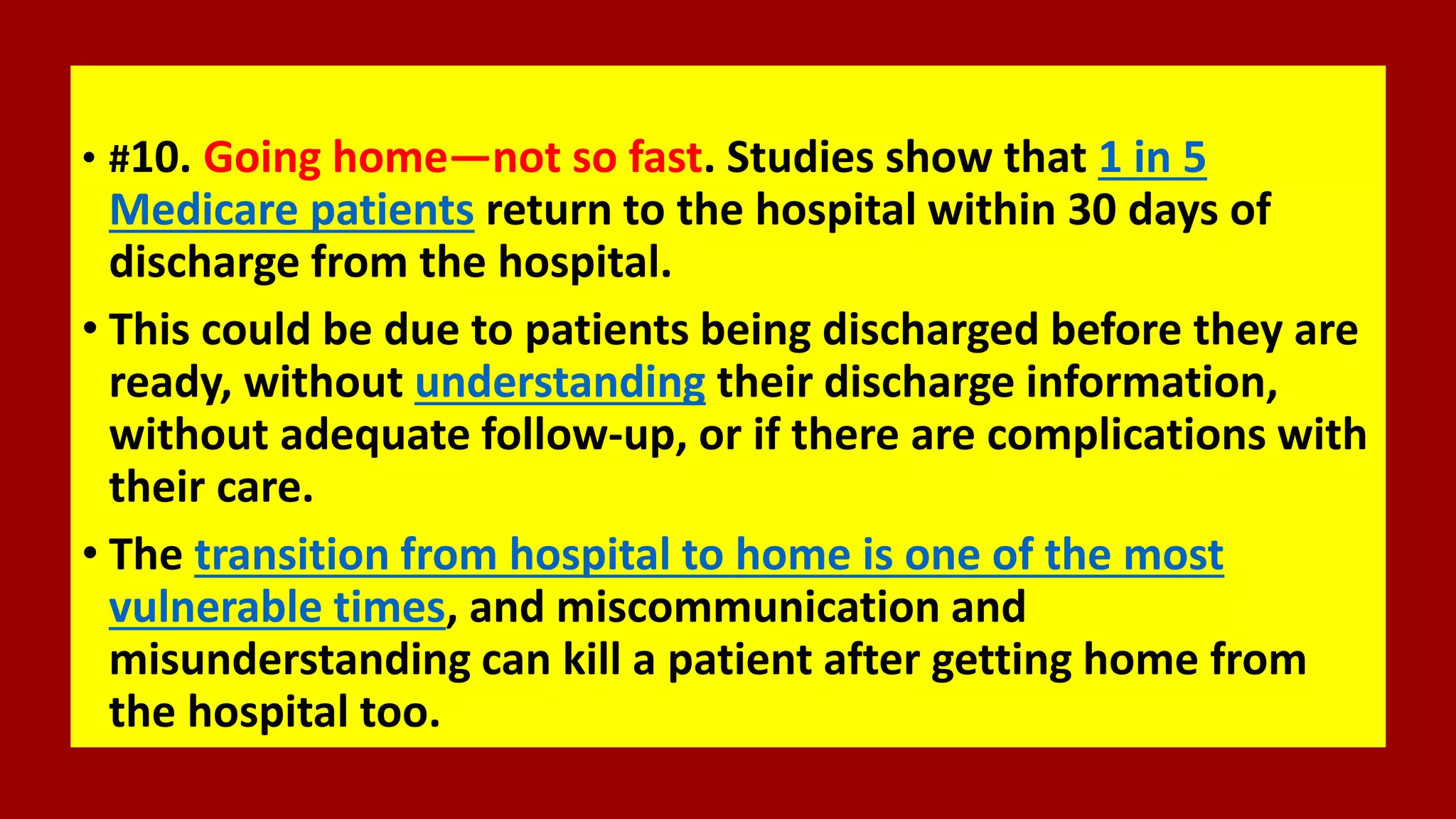 • #10. Going home—not so fast. Studies show that 1 in 5
Medicare patients return to the hospital within 30 days of
discharge from the hospital.
• This could be due to patients being discharged before they are
ready, without understanding their discharge information,
without adequate follow-up, or if there are complications with
their care.
• The transition from hospital to home is one of the most
vulnerable times, and miscommunication and
misunderstanding can kill a patient after getting home from
the hospital too.
 