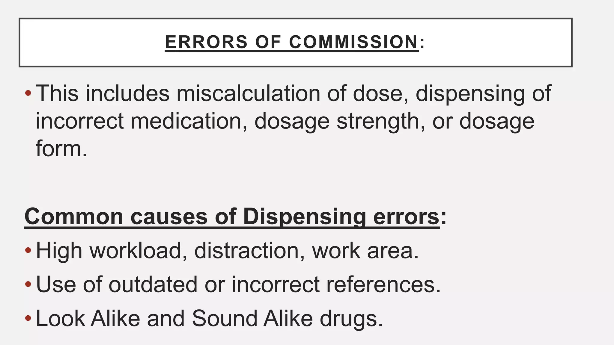 ERRORS OF COMMISSION:
•This includes miscalculation of dose, dispensing of
incorrect medication, dosage strength, or dosage
form.
Common causes of Dispensing errors:
•High workload, distraction, work area.
•Use of outdated or incorrect references.
•Look Alike and Sound Alike drugs.
 