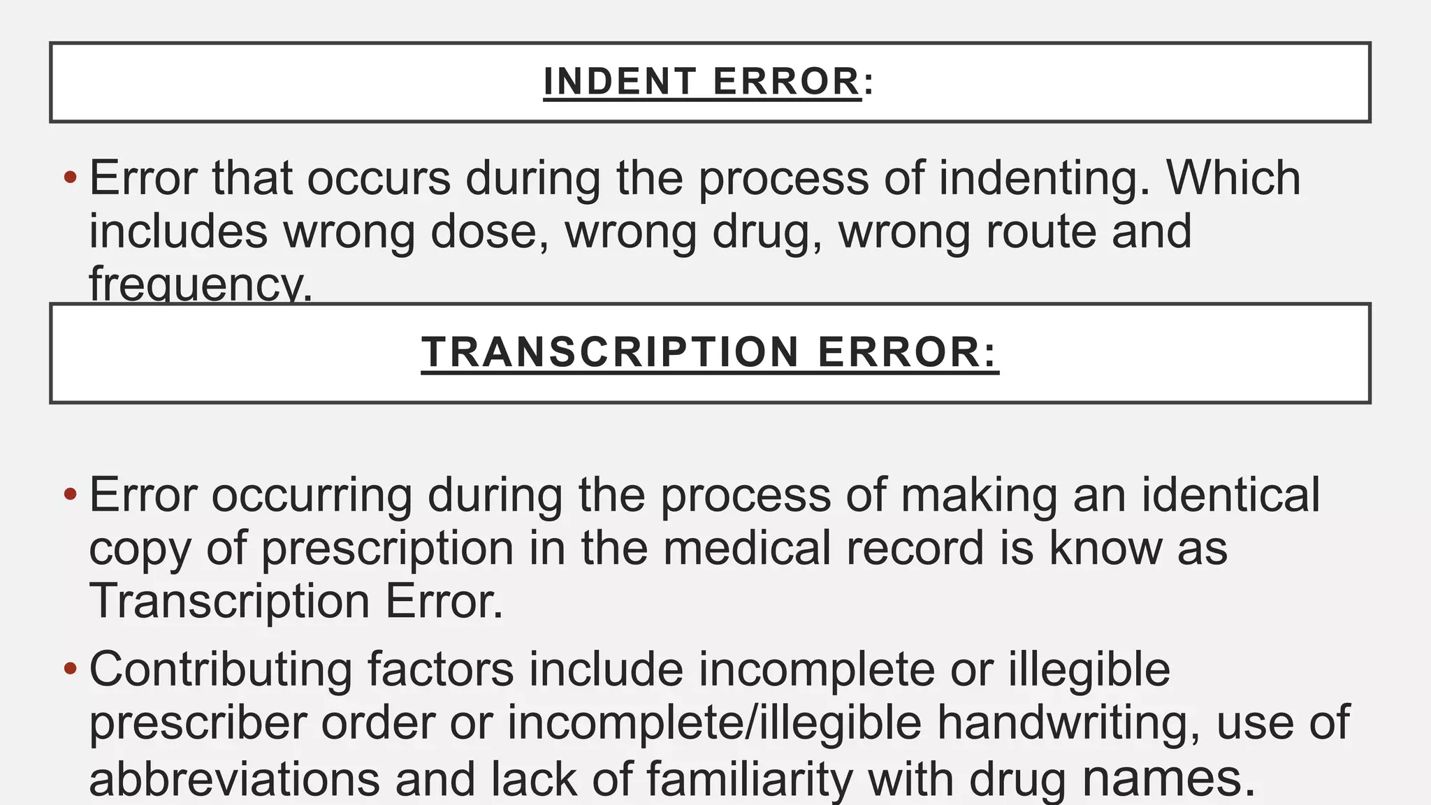 INDENT ERROR:
• Error that occurs during the process of indenting. Which
includes wrong dose, wrong drug, wrong route and
frequency.
• Error occurring during the process of making an identical
copy of prescription in the medical record is know as
Transcription Error.
• Contributing factors include incomplete or illegible
prescriber order or incomplete/illegible handwriting, use of
abbreviations and lack of familiarity with drug names.
TRANSCRIPTION ERROR:
 