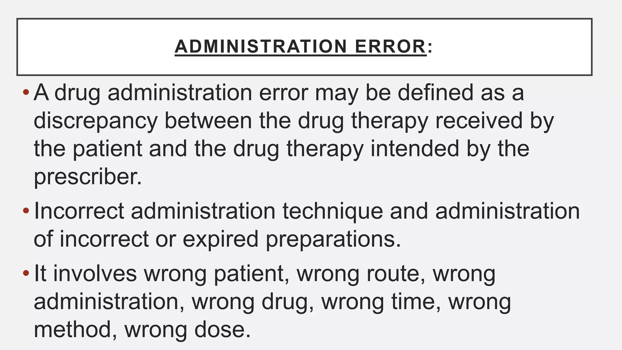 ADMINISTRATION ERROR:
• A drug administration error may be defined as a
discrepancy between the drug therapy received by
the patient and the drug therapy intended by the
prescriber.
• Incorrect administration technique and administration
of incorrect or expired preparations.
• It involves wrong patient, wrong route, wrong
administration, wrong drug, wrong time, wrong
method, wrong dose.
 