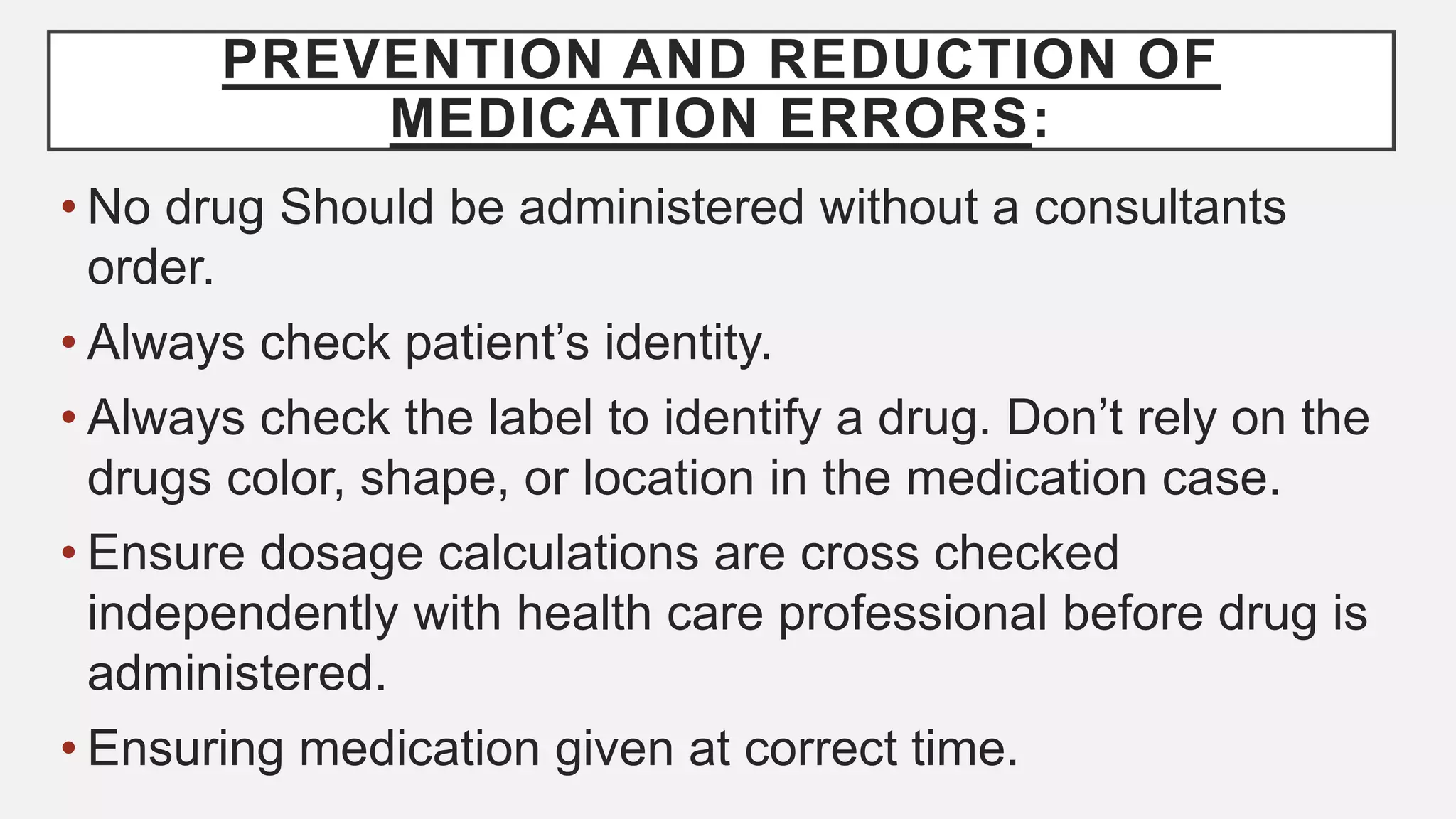 PREVENTION AND REDUCTION OF
MEDICATION ERRORS:
• No drug Should be administered without a consultants
order.
• Always check patient’s identity.
• Always check the label to identify a drug. Don’t rely on the
drugs color, shape, or location in the medication case.
• Ensure dosage calculations are cross checked
independently with health care professional before drug is
administered.
• Ensuring medication given at correct time.
 