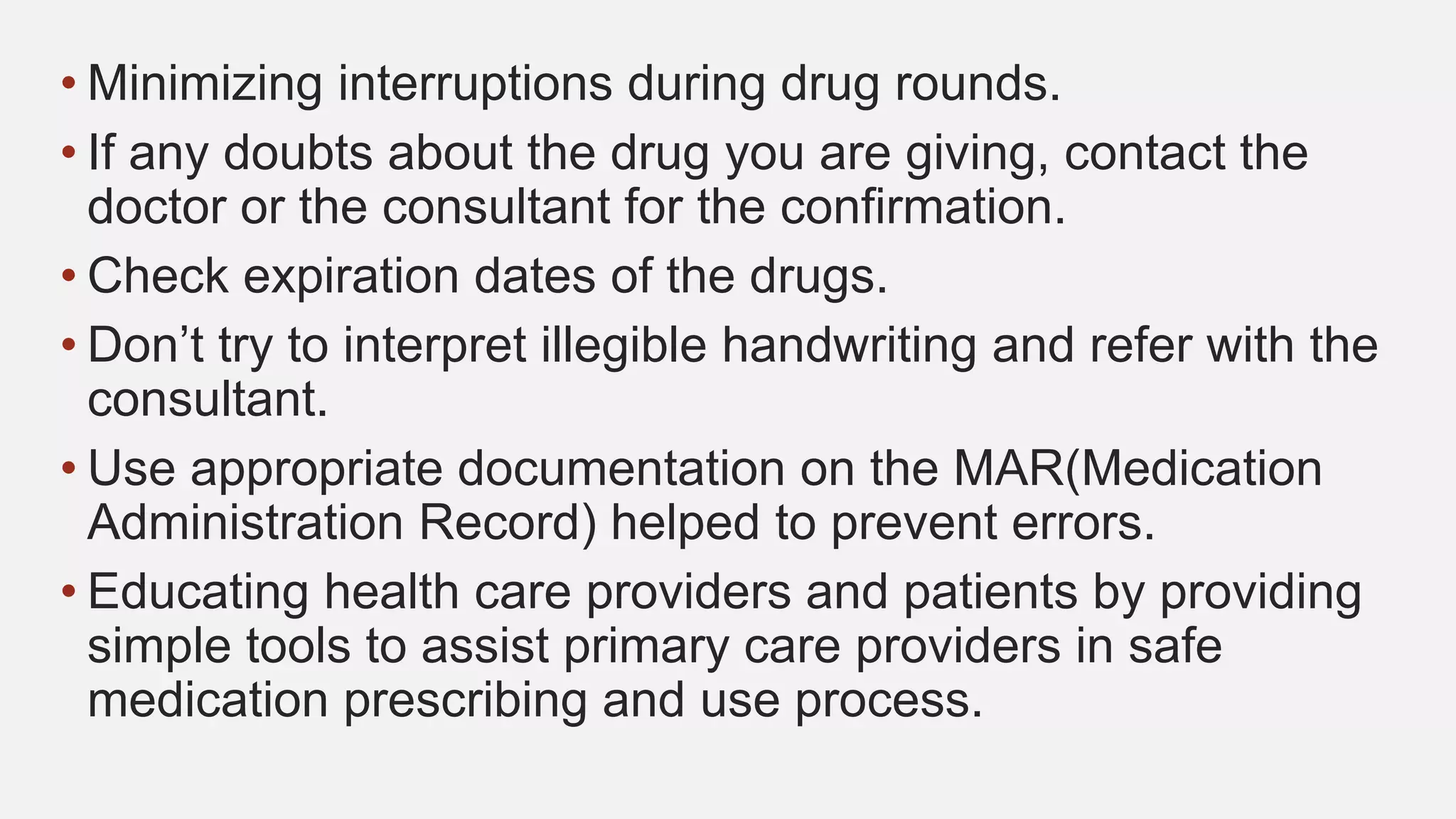 • Minimizing interruptions during drug rounds.
• If any doubts about the drug you are giving, contact the
doctor or the consultant for the confirmation.
• Check expiration dates of the drugs.
• Don’t try to interpret illegible handwriting and refer with the
consultant.
• Use appropriate documentation on the MAR(Medication
Administration Record) helped to prevent errors.
• Educating health care providers and patients by providing
simple tools to assist primary care providers in safe
medication prescribing and use process.
 