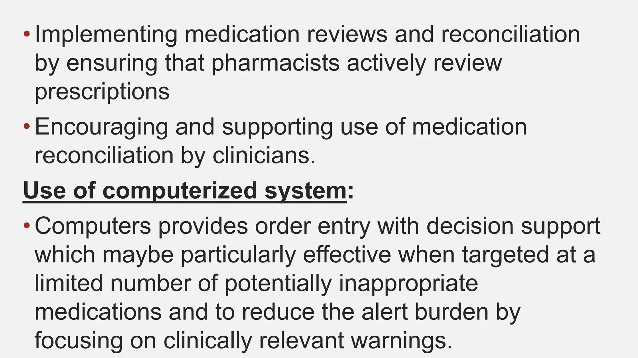 • Implementing medication reviews and reconciliation
by ensuring that pharmacists actively review
prescriptions
• Encouraging and supporting use of medication
reconciliation by clinicians.
Use of computerized system:
• Computers provides order entry with decision support
which maybe particularly effective when targeted at a
limited number of potentially inappropriate
medications and to reduce the alert burden by
focusing on clinically relevant warnings.
 