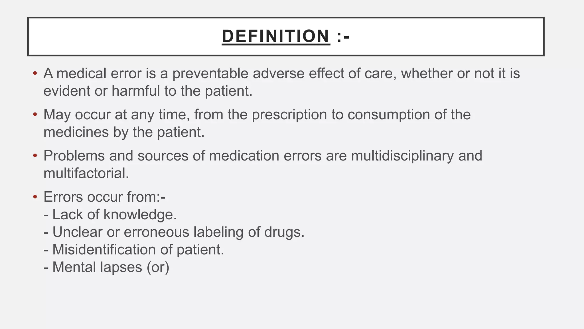 DEFINITION :-
• A medical error is a preventable adverse effect of care, whether or not it is
evident or harmful to the patient.
• May occur at any time, from the prescription to consumption of the
medicines by the patient.
• Problems and sources of medication errors are multidisciplinary and
multifactorial.
• Errors occur from:-
- Lack of knowledge.
- Unclear or erroneous labeling of drugs.
- Misidentification of patient.
- Mental lapses (or)
 