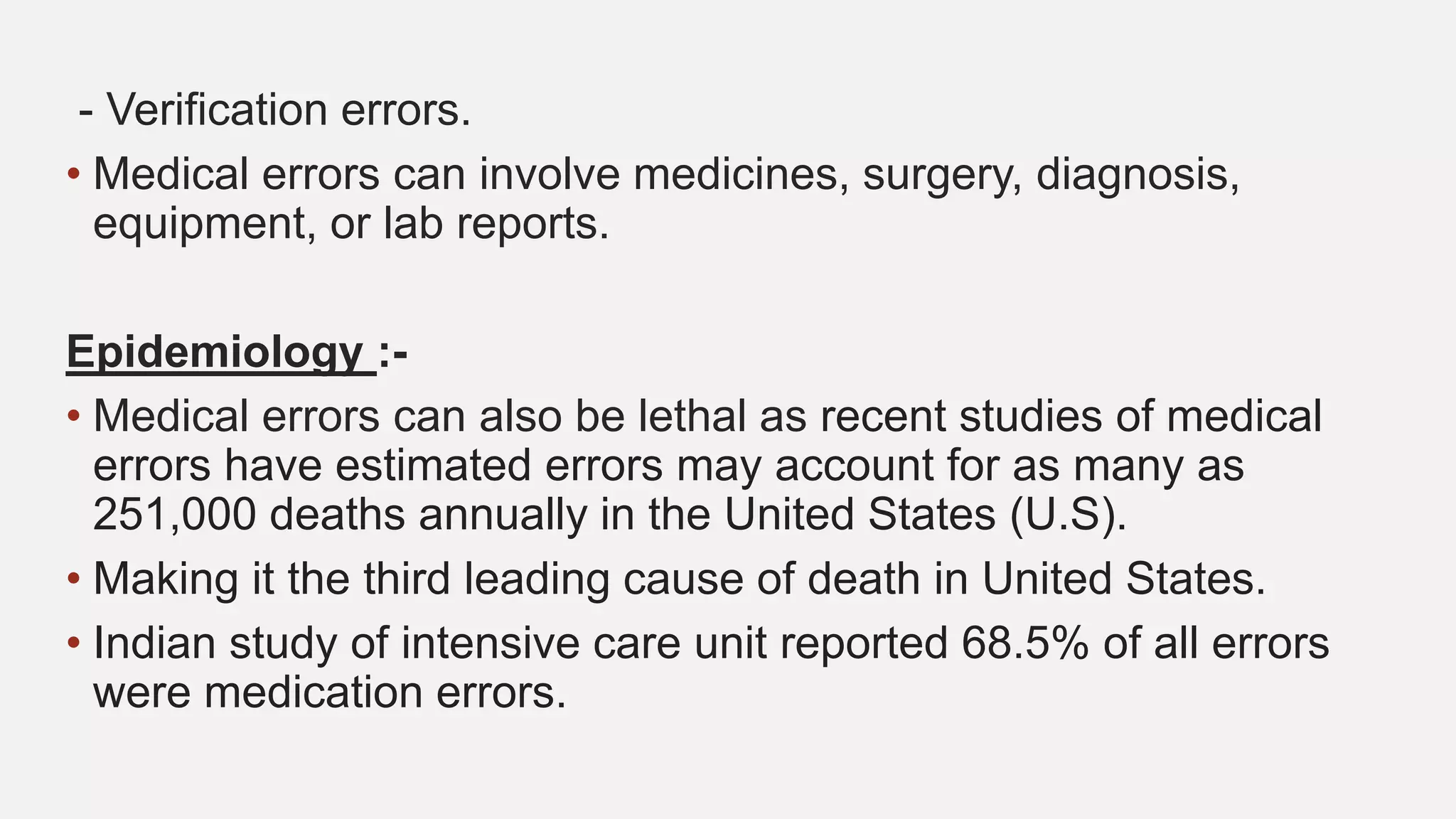 - Verification errors.
• Medical errors can involve medicines, surgery, diagnosis,
equipment, or lab reports.
Epidemiology :-
• Medical errors can also be lethal as recent studies of medical
errors have estimated errors may account for as many as
251,000 deaths annually in the United States (U.S).
• Making it the third leading cause of death in United States.
• Indian study of intensive care unit reported 68.5% of all errors
were medication errors.
 