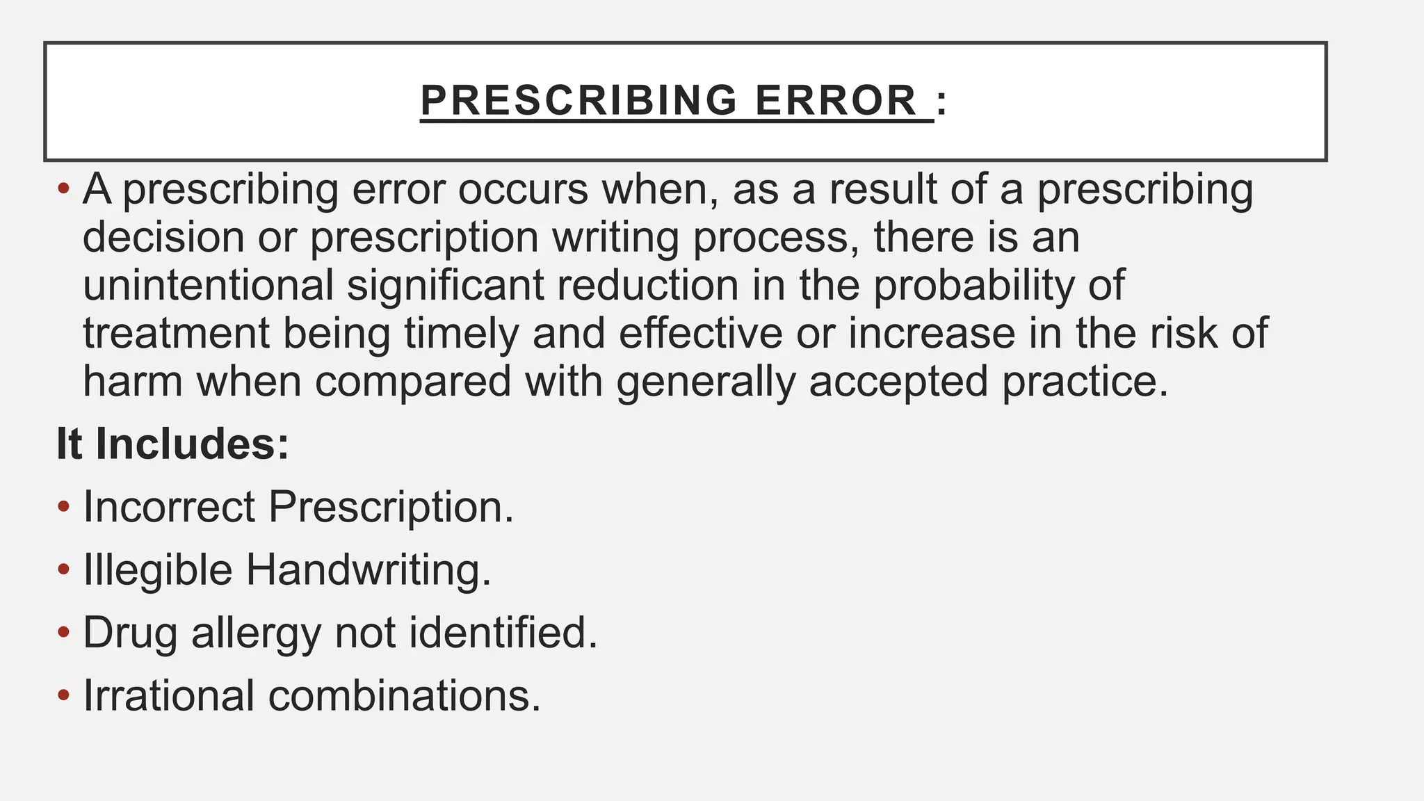 PRESCRIBING ERROR :
• A prescribing error occurs when, as a result of a prescribing
decision or prescription writing process, there is an
unintentional significant reduction in the probability of
treatment being timely and effective or increase in the risk of
harm when compared with generally accepted practice.
It Includes:
• Incorrect Prescription.
• Illegible Handwriting.
• Drug allergy not identified.
• Irrational combinations.
 