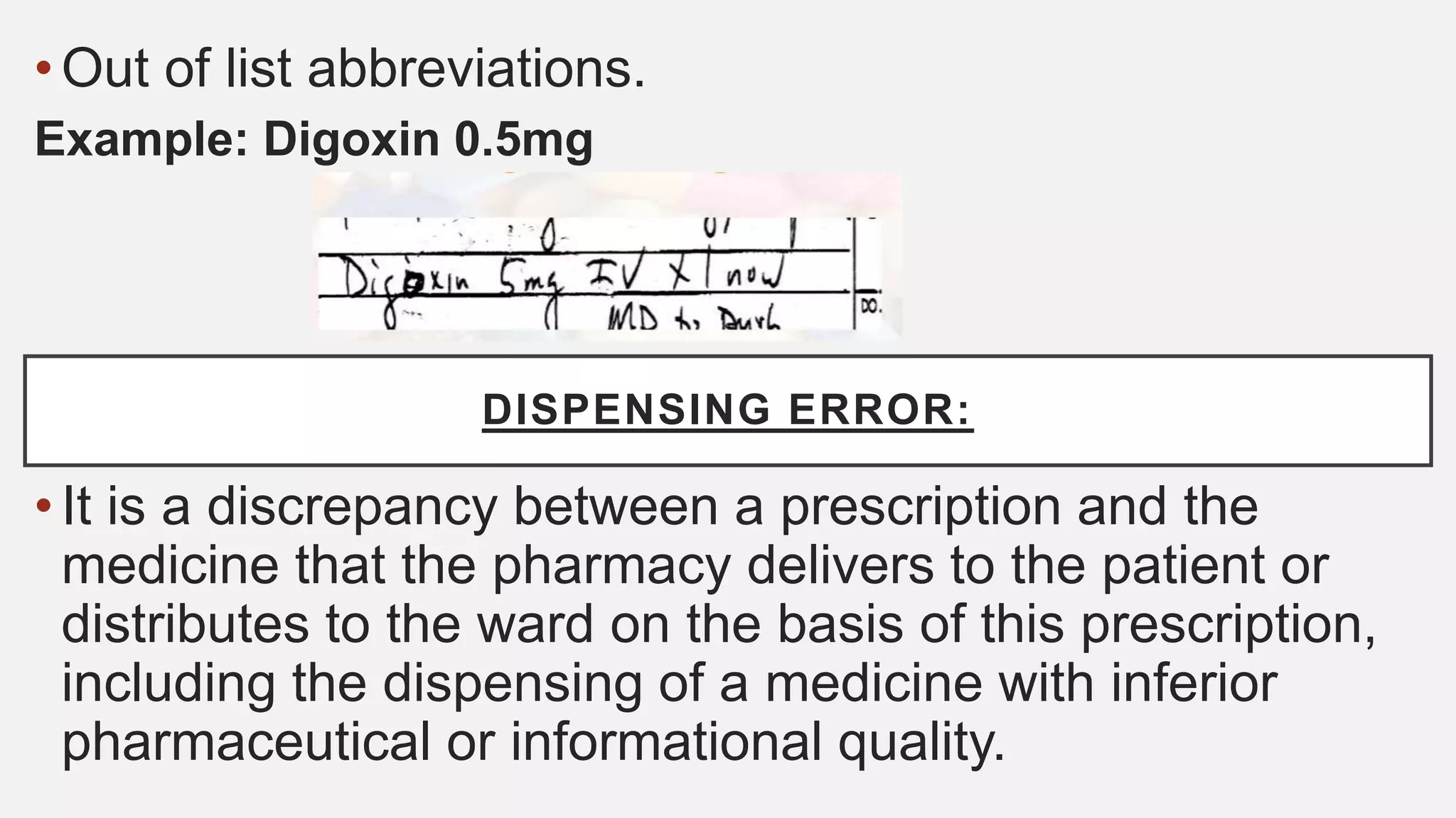 •Out of list abbreviations.
Example: Digoxin 0.5mg
•It is a discrepancy between a prescription and the
medicine that the pharmacy delivers to the patient or
distributes to the ward on the basis of this prescription,
including the dispensing of a medicine with inferior
pharmaceutical or informational quality.
DISPENSING ERROR:
 