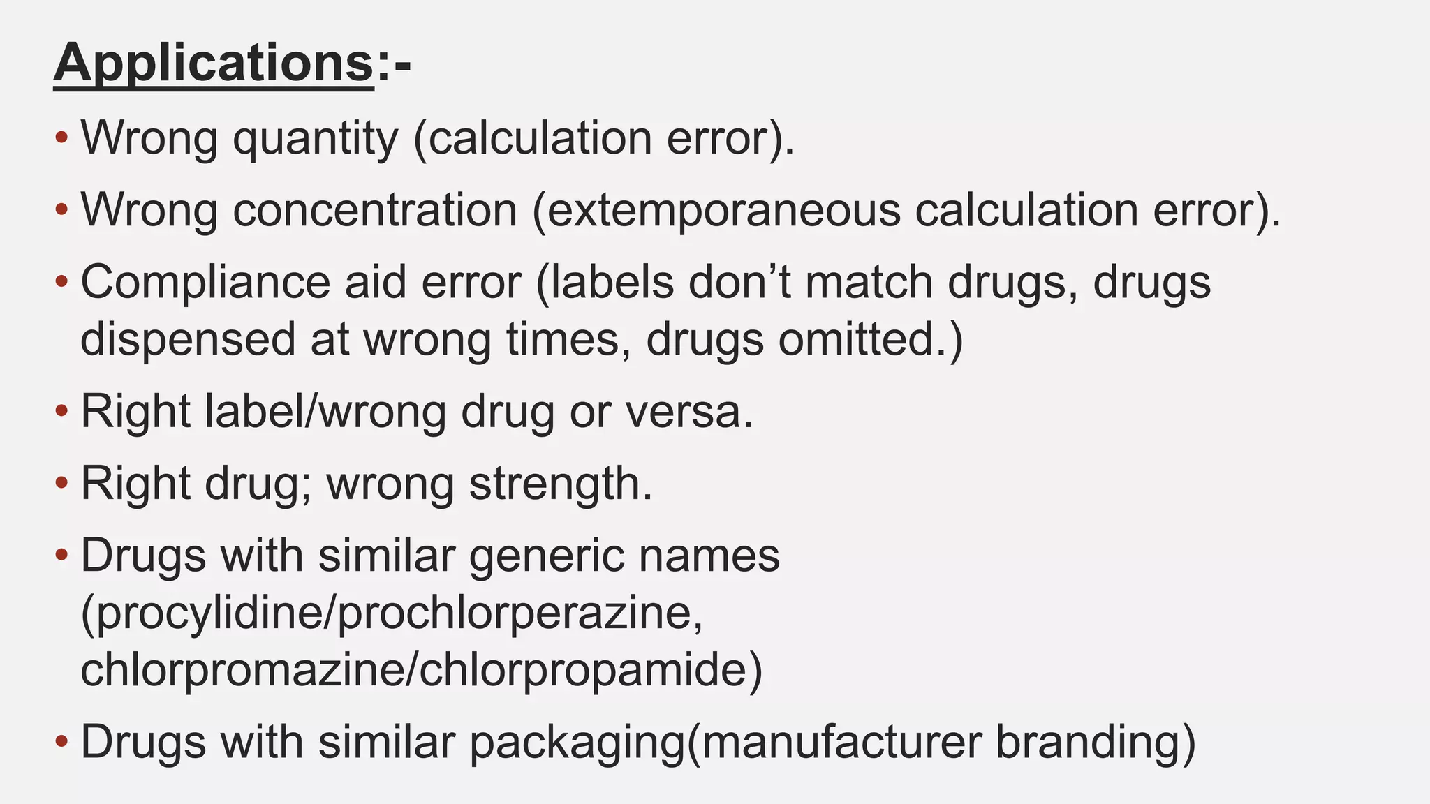 Applications:-
• Wrong quantity (calculation error).
• Wrong concentration (extemporaneous calculation error).
• Compliance aid error (labels don’t match drugs, drugs
dispensed at wrong times, drugs omitted.)
• Right label/wrong drug or versa.
• Right drug; wrong strength.
• Drugs with similar generic names
(procylidine/prochlorperazine,
chlorpromazine/chlorpropamide)
• Drugs with similar packaging(manufacturer branding)
 