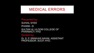 MEDICAL ERRORS
Presented by:
SUHAIL SYED
PHARM - D
SULTAN UL ULOOM COLLEGE OF
PHARMACY, HYD
Guided by:
Dr. S. P. SRINIVAS NAYAK, ASSISTANT
PROFESSOR, SUCP, HYD.
 