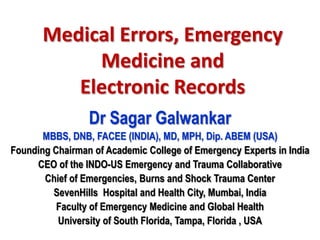 Medical Errors, Emergency
            Medicine and
          Electronic Records
                 Dr Sagar Galwankar
       MBBS, DNB, FACEE (INDIA), MD, MPH, Dip. ABEM (USA)
Founding Chairman of Academic College of Emergency Experts in India
     CEO of the INDO-US Emergency and Trauma Collaborative
       Chief of Emergencies, Burns and Shock Trauma Center
         SevenHills Hospital and Health City, Mumbai, India
          Faculty of Emergency Medicine and Global Health
          University of South Florida, Tampa, Florida , USA
 