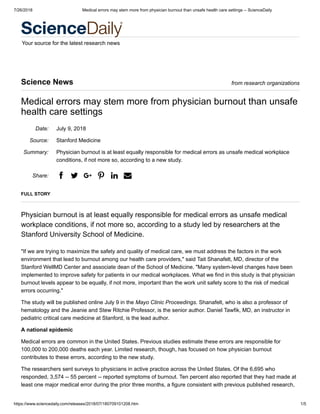 7/26/2018 Medical errors may stem more from physician burnout than unsafe health care settings -- ScienceDaily
https://www.sciencedaily.com/releases/2018/07/180709101208.htm 1/5
Your source for the latest research news
Date:
Source:
Summary:
Share:
Science News from research organizations
Medical errors may stem more from physician burnout than unsafe
health care settings
July 9, 2018
Stanford Medicine
Physician burnout is at least equally responsible for medical errors as unsafe medical workplace
conditions, if not more so, according to a new study.
a b v e g d
FULL STORY
Physician burnout is at least equally responsible for medical errors as unsafe medical
workplace conditions, if not more so, according to a study led by researchers at the
Stanford University School of Medicine.
"If we are trying to maximize the safety and quality of medical care, we must address the factors in the work
environment that lead to burnout among our health care providers," said Tait Shanafelt, MD, director of the
Stanford WellMD Center and associate dean of the School of Medicine. "Many system-level changes have been
implemented to improve safety for patients in our medical workplaces. What we find in this study is that physician
burnout levels appear to be equally, if not more, important than the work unit safety score to the risk of medical
errors occurring."
The study will be published online July 9 in the Mayo Clinic Proceedings. Shanafelt, who is also a professor of
hematology and the Jeanie and Stew Ritchie Professor, is the senior author. Daniel Tawfik, MD, an instructor in
pediatric critical care medicine at Stanford, is the lead author.
A national epidemic
Medical errors are common in the United States. Previous studies estimate these errors are responsible for
100,000 to 200,000 deaths each year. Limited research, though, has focused on how physician burnout
contributes to these errors, according to the new study.
The researchers sent surveys to physicians in active practice across the United States. Of the 6,695 who
responded, 3,574 -- 55 percent -- reported symptoms of burnout. Ten percent also reported that they had made at
least one major medical error during the prior three months, a figure consistent with previous published research,
 