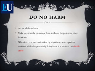 DO NO HARM
• Above all do no harm
• Make sure that the procedure dose not harm the patient or other
in society
• When interventions undertaken by physicians create a positive
outcome while also potentially doing harm it is know as the double
effect
 