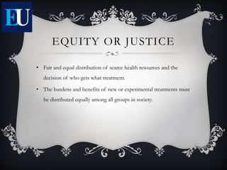 EQUITY OR JUSTICE
• Fair and equal distribution of scarce health resources and the
decision of who gets what treatment.
• The burdens and benefits of new or experimental treatments must
be distributed equally among all groups in society.
 