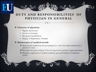 DUTY AND RESPONSIBILITIES OF
PHYSICIAN IN GENERAL
 Character of physician
• Dignity and honesty
• Service to humanity
• Recognized qualification
• Display of Registration Number
 Maintenance of medical records
 Maintain the medical records pertaining for a o his/ her indoor patients for a
period of 3 year
 Records to be given withing 72 hrs (if requested by patients/ legal authorities).
 Maintain a registered of medical certificate giving full detail of certificates
issued .
 