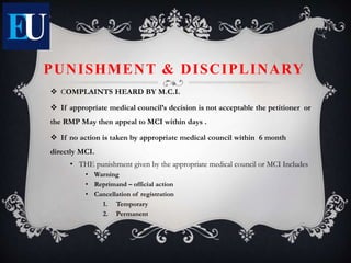 PUNISHMENT & DISCIPLINARY
 COMPLAINTS HEARD BY M.C.I.
 If appropriate medical council’s decision is not acceptable the petitioner or
the RMP May then appeal to MCI within days .
 If no action is taken by appropriate medical council within 6 month
directly MCI.
• THE punishment given by the appropriate medical council or MCI Includes
• Warning
• Reprimand – official action
• Cancellation of registration
1. Temporary
2. Permanent
 