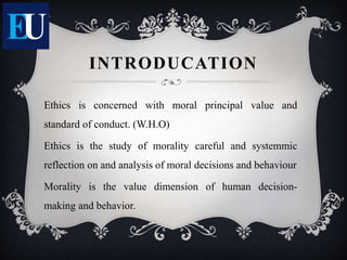 INTRODUCATION
Ethics is concerned with moral principal value and
standard of conduct. (W.H.O)
Ethics is the study of morality careful and systemmic
reflection on and analysis of moral decisions and behaviour
Morality is the value dimension of human decision-
making and behavior.
 