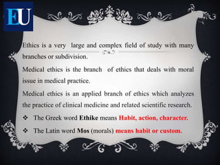 Ethics is a very large and complex field of study with many
branches or subdivision.
Medical ethics is the branch of ethics that deals with moral
issue in medical practice.
Medical ethics is an applied branch of ethics which analyzes
the practice of clinical medicine and related scientific research.
 The Greek word Ethike means Habit, action, character.
 The Latin word Mos (morals) means habit or custom.
 
