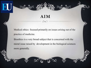 Medical ethics focused primarily on issues arising out of the
practice of medicine.
Bioethics is a very broad subject that is concerned with the
moral issue raised by development in the biological sciences
more generally.
AIM
 