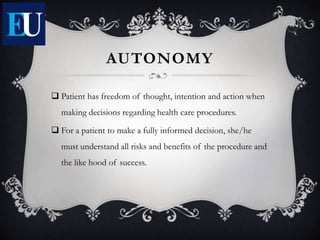 AUTONOMY
 Patient has freedom of thought, intention and action when
making decisions regarding health care procedures.
 For a patient to make a fully informed decision, she/he
must understand all risks and benefits of the procedure and
the like hood of success.
 