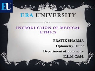 ERA UNIVERSITY
INTRODUCTION OF MEDICAL
ETHICS
PRATIK SHARMA
Optometry Tutor
Department of optometry
E.L.M.C&H.
 
