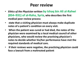 Peer reviewEthics of the Physician written by Ishaq bin Ali al-Rahwi (854–931) of al-Raha, Syria, who describes the first medical peer review process state that a visiting physician must always make duplicate notes of a patient's condition on every visit. When the patient was cured or had died, the notes of the physician were examined by a local medical council of other physicians, who would review the practising physician's notes to decide whether his/her performance have met the required standards of medical care. If their reviews were negative, the practicing physician could face a lawsuit from a maltreated patient