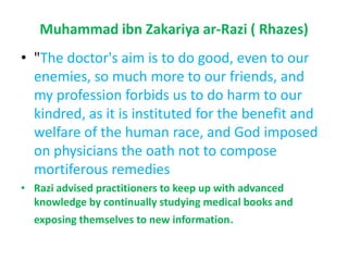Muhammad ibnZakariyaar-Razi( Rhazes) "The doctor's aim is to do good, even to our enemies, so much more to our friends, and my profession forbids us to do harm to our kindred, as it is instituted for the benefit and welfare of the human race, and God imposed on physicians the oath not to compose mortiferous remediesRazi advised practitioners to keep up with advanced knowledge by continually studying medical books and exposing themselves to new information.