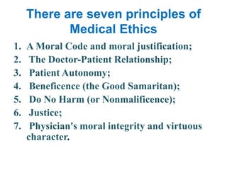 There are seven principles of Medical EthicsA Moral Code and moral justification; The Doctor-Patient Relationship; Patient Autonomy; Beneficence (the Good Samaritan); Do No Harm (or Nonmalificence);  Justice;  Physician's moral integrity and virtuous       character. 