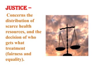 Justice –Concerns the distribution of scarce health resources, and the decision of who gets what treatment (fairness and equality).