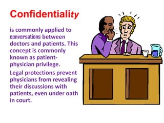 Confidentialityis commonly applied to conversations between doctors and patients. This concept is commonly known as patient-physician privilege.Legal protections prevent physicians from revealing their discussions with patients, even under oath in court.