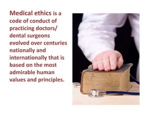 Medical ethics is a code of conduct of practicing doctors/ dental surgeons evolved over centuries nationally and internationally that is based on the most admirable human values and principles.