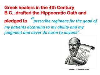 Greek healers in the 4th Century B.C., drafted the Hippocratic Oath and pledged to “prescribe regimens for the good of my patients according to my ability and my judgment and never do harm to anyone”.