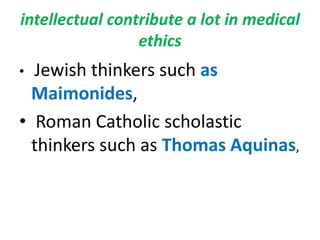 intellectual contribute a lot in medical ethicsJewish thinkers such as Maimonides, Roman Catholic scholastic thinkers such as Thomas Aquinas, 