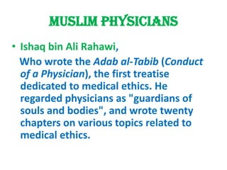 Muslim physiciansIshaq bin Ali Rahawi,   Who wrote the Adab al-Tabib (Conduct of a Physician), the first treatise dedicated to medical ethics. He regarded physicians as "guardians of souls and bodies", and wrote twenty chapters on various topics related to medical ethics.