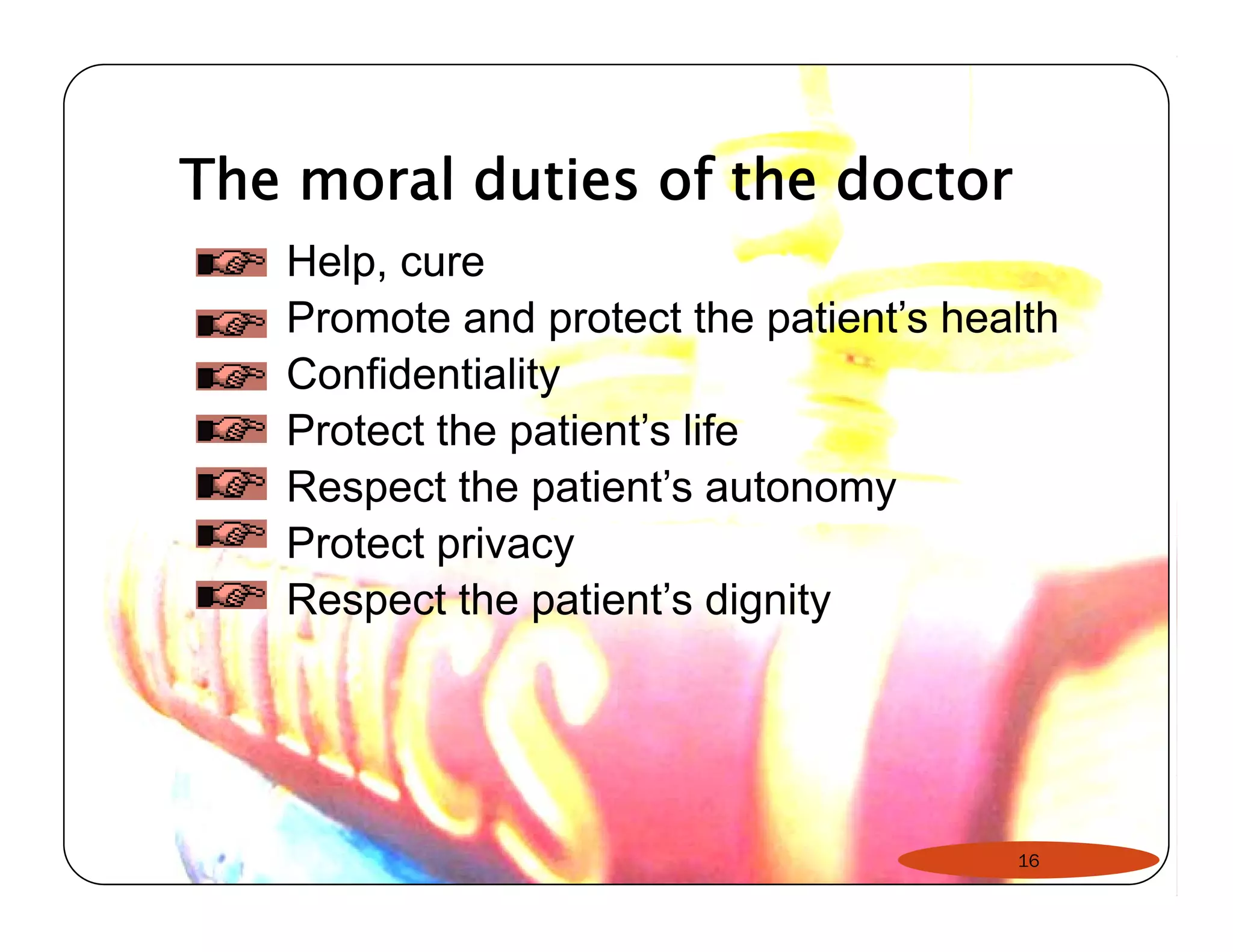 The moral duties of the doctor 
Help, cure 
Promote and protect the patient’s health 
Confidentiality 
Protect the patient’’s life 
Respect the patient’s autonomy 
Protect privacy 
Respect the patient’s dignity 
16 
 