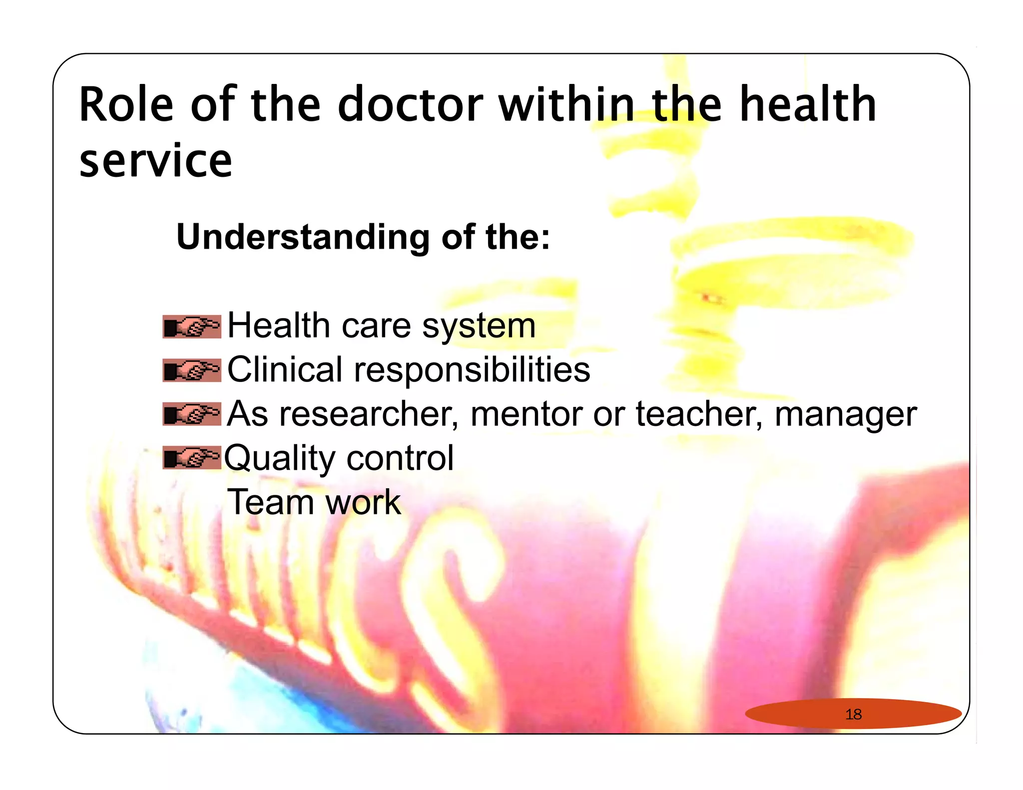 Role of the doctor within the health 
service 
Understanding of the: 
Health care system 
Clinical responsibilities 
As researcher, mentor or teacher, manager 
Quality control 
Team work 
18 
 