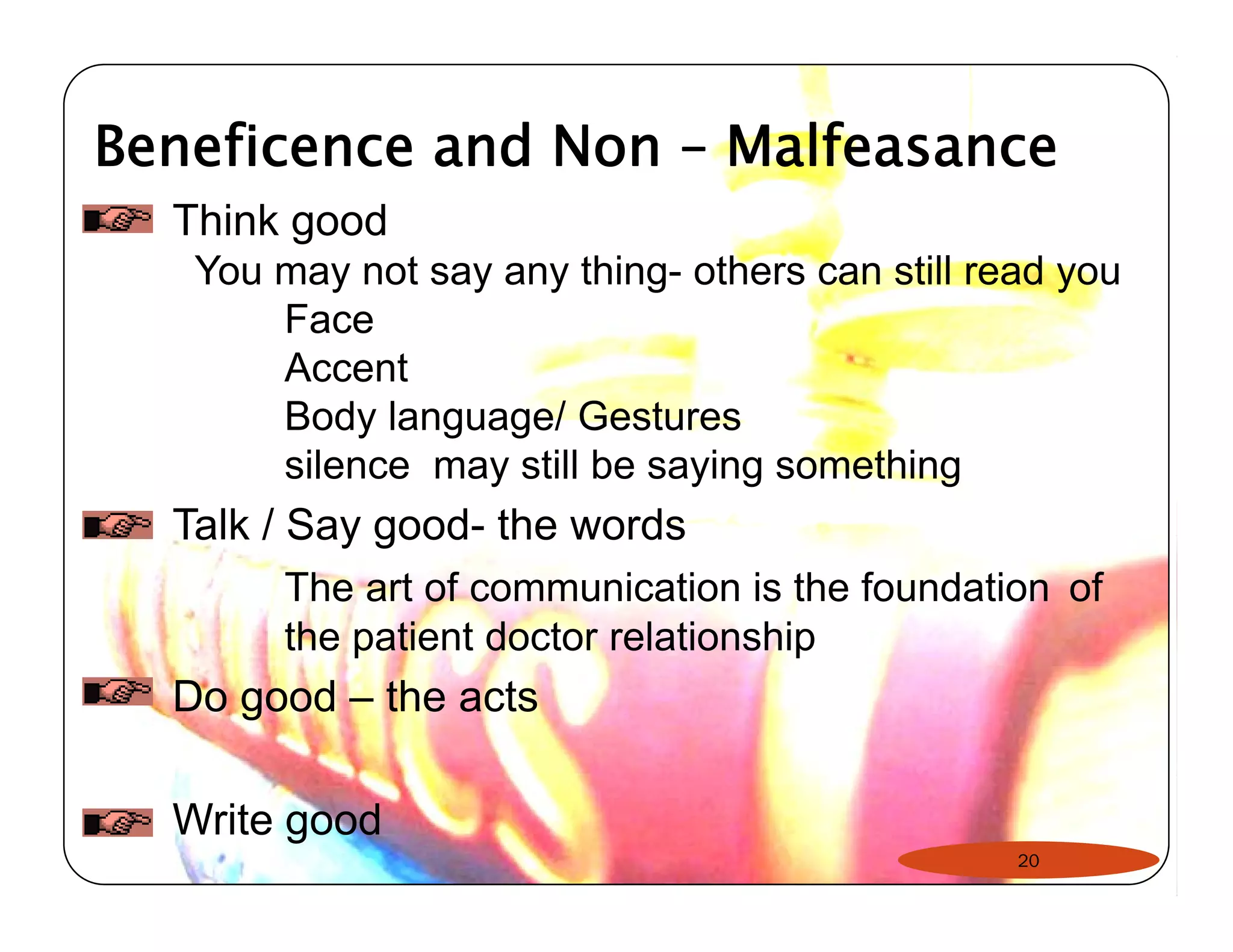 Beneficence and Non – Malfeasance 
Think good 
You may not say any thing- others can still read you 
Face 
Accent 
Body language/ Gestures 
silence may still be saying something 
Talk / Say good- the words 
The art of communication is the foundation of 
the patient doctor relationship 
Do good – the acts 
Write good 
20 
 
