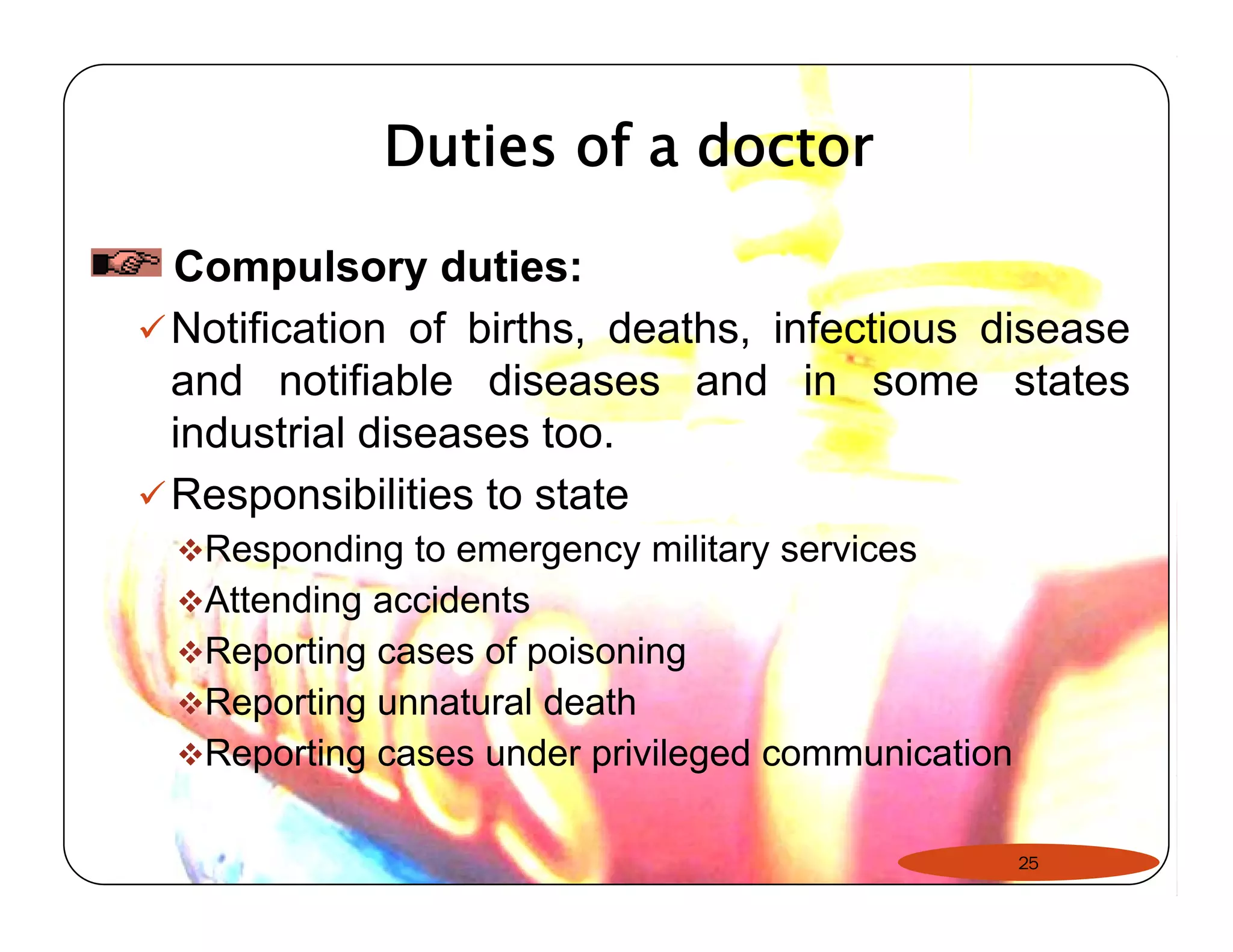 Duties of a doctor 
Compulsory duties: 
9Notification of births, deaths, infectious disease 
and notifiable diseases and in some states 
industrial diseases too. 
9Responsibilities to state 
™Responding to emergency military services 
™Attending accidents 
™™Reporting cases of poisoning 
™Reporting unnatural death 
™Reporting cases under privileged communication 
25 
 