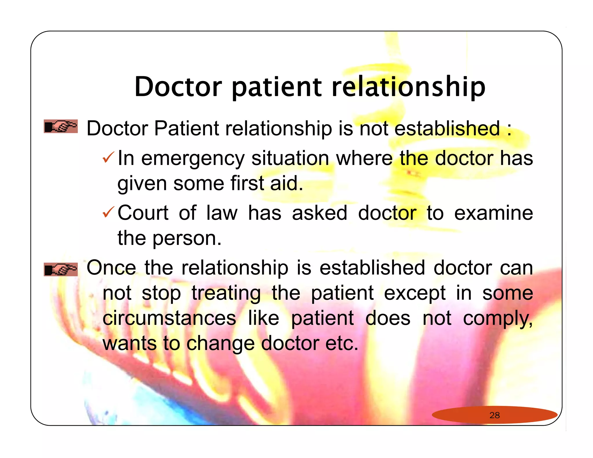 Doctor patient relationship 
Doctor Patient relationship is not established : 
9In emergency situation where the doctor has 
given some first aid. 
9Court of law has asked doctor to examine 
the person. 
Once the relationship is established doctor can 
not stop treating the patient except in some 
circumstances like patient does not comply, 
wants to change doctor etc. 
28 
 