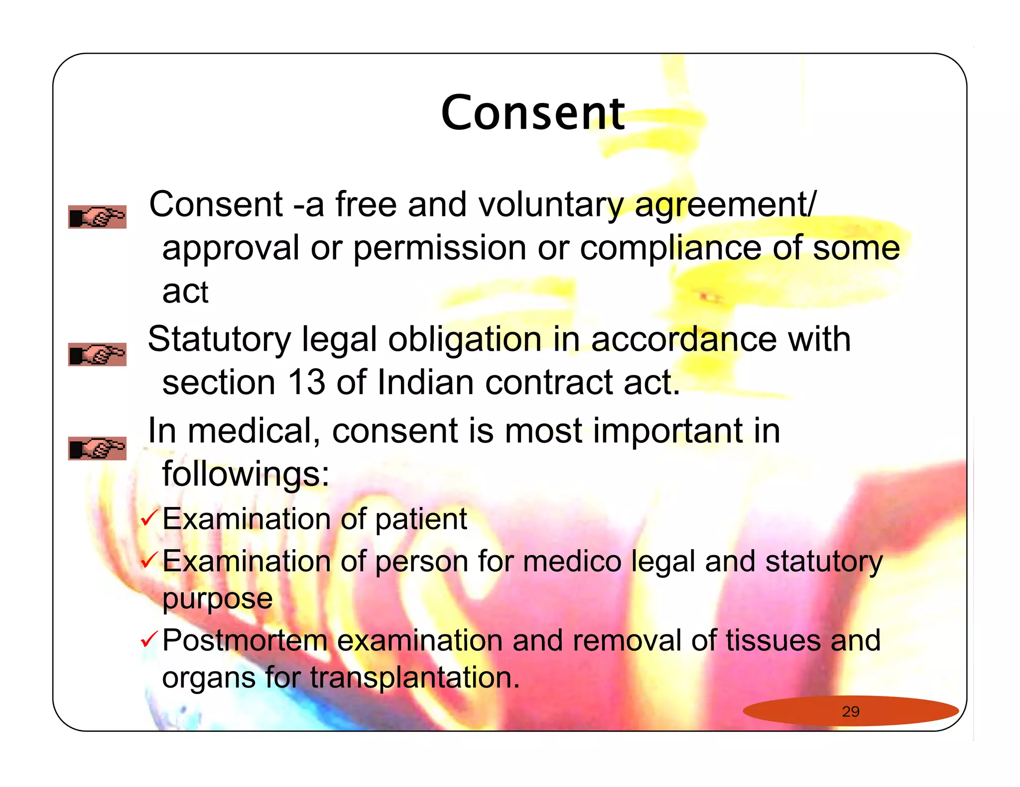 Consent 
Consent -a free and voluntary agreement/ 
approval or permission or compliance of some 
act 
Statutory legal obligation in accordance with 
section 13 of Indian contract act. 
In medical, consent is most important in 
followings: 
9Examination of patient 
9Examination of person for medico legal and statutory 
purpose 
99Postmortem examination and removal of tissues and 
organs for transplantation. 
29 
 
