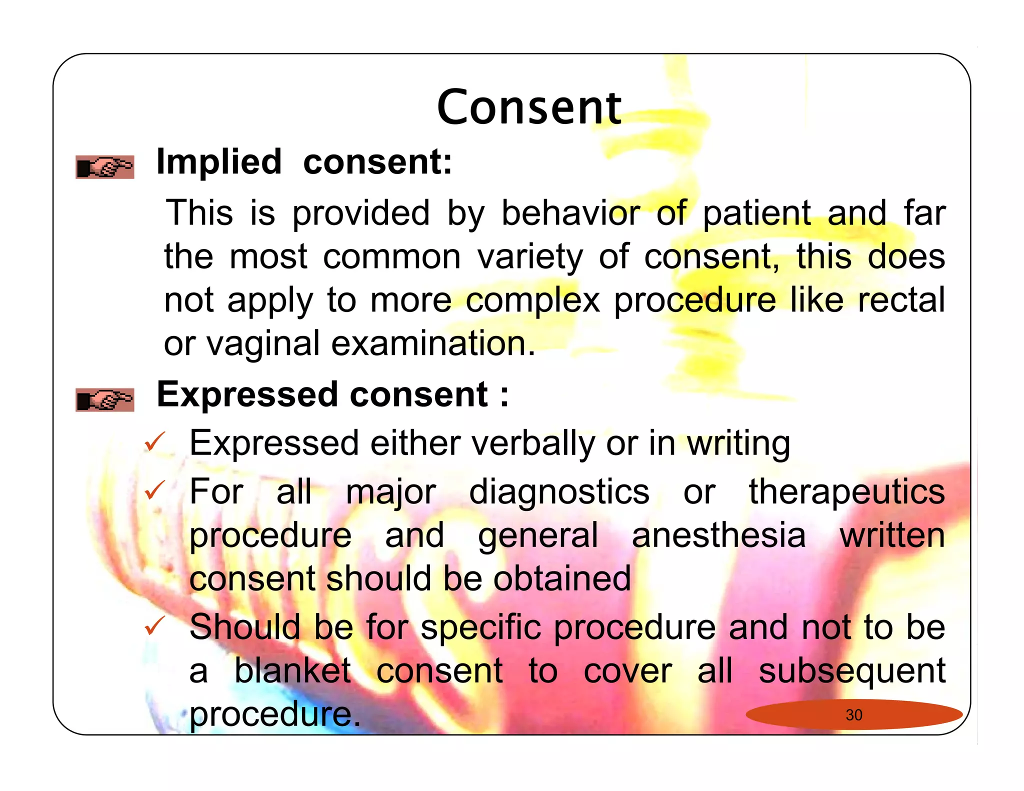 Consent 
Implied consent: 
This is provided by behavior of patient and far 
the most common variety of consent, this does 
not apply to more complex procedure like rectal 
or vaginal examination. 
Expressed consent : 
99 Expressed either verbally or in writing 
9 For all major diagnostics or therapeutics 
procedure and general anesthesia written 
consent should be obtained 
9 Should be for specific procedure and not to be 
a blanket consent to cover all subsequent 
procedure. 30 
 