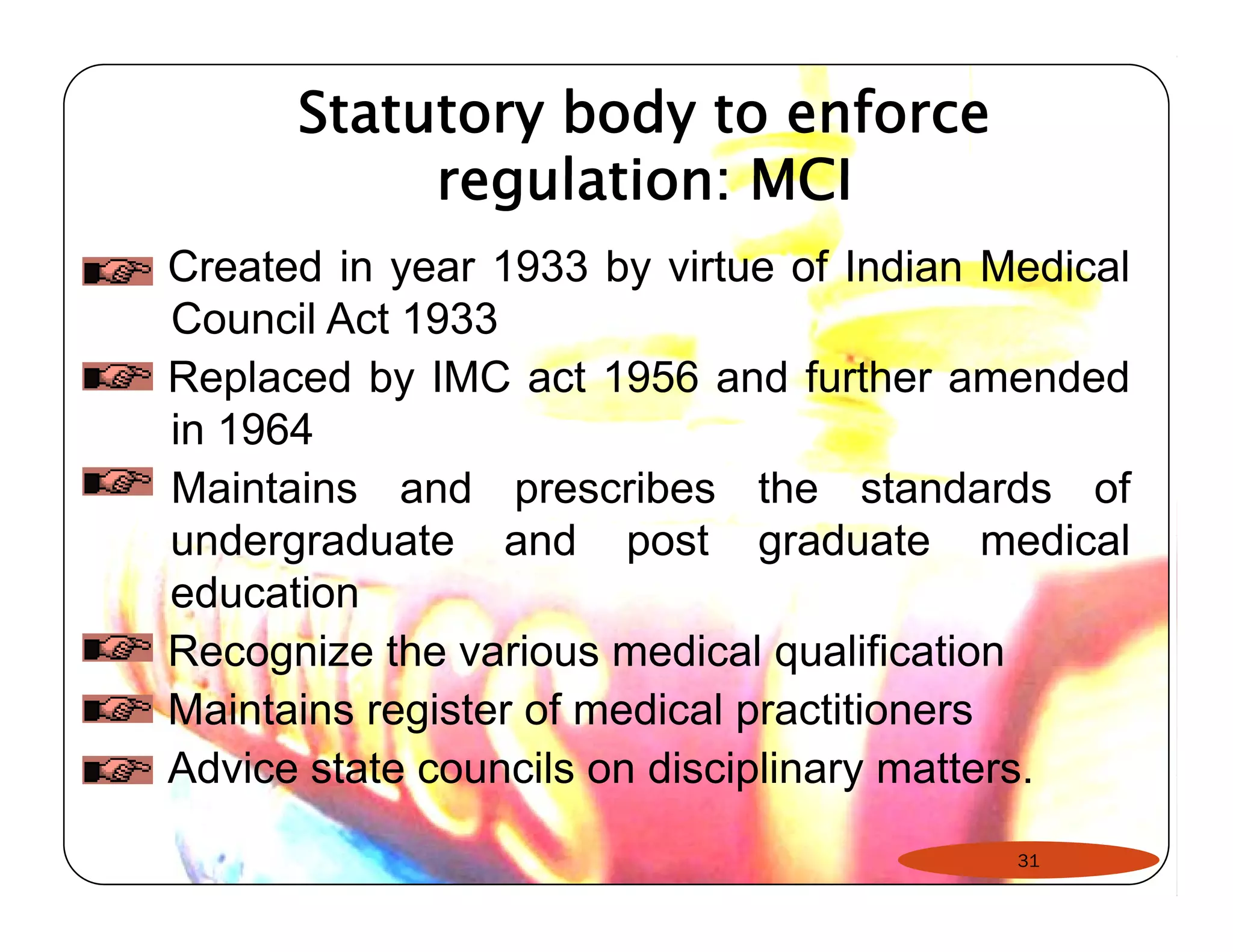 Statutory body to enforce 
regulation: MCI 
Created in year 1933 by virtue of Indian Medical 
Council Act 1933 
Replaced by IMC act 1956 and further amended 
in 1964 
Maintains and prescribes the standards of 
undergraduate and post graduate medical 
education 
Recognize the various medical qualification 
Maintains register of medical practitioners 
Advice state councils on disciplinary matters. 
31 
 