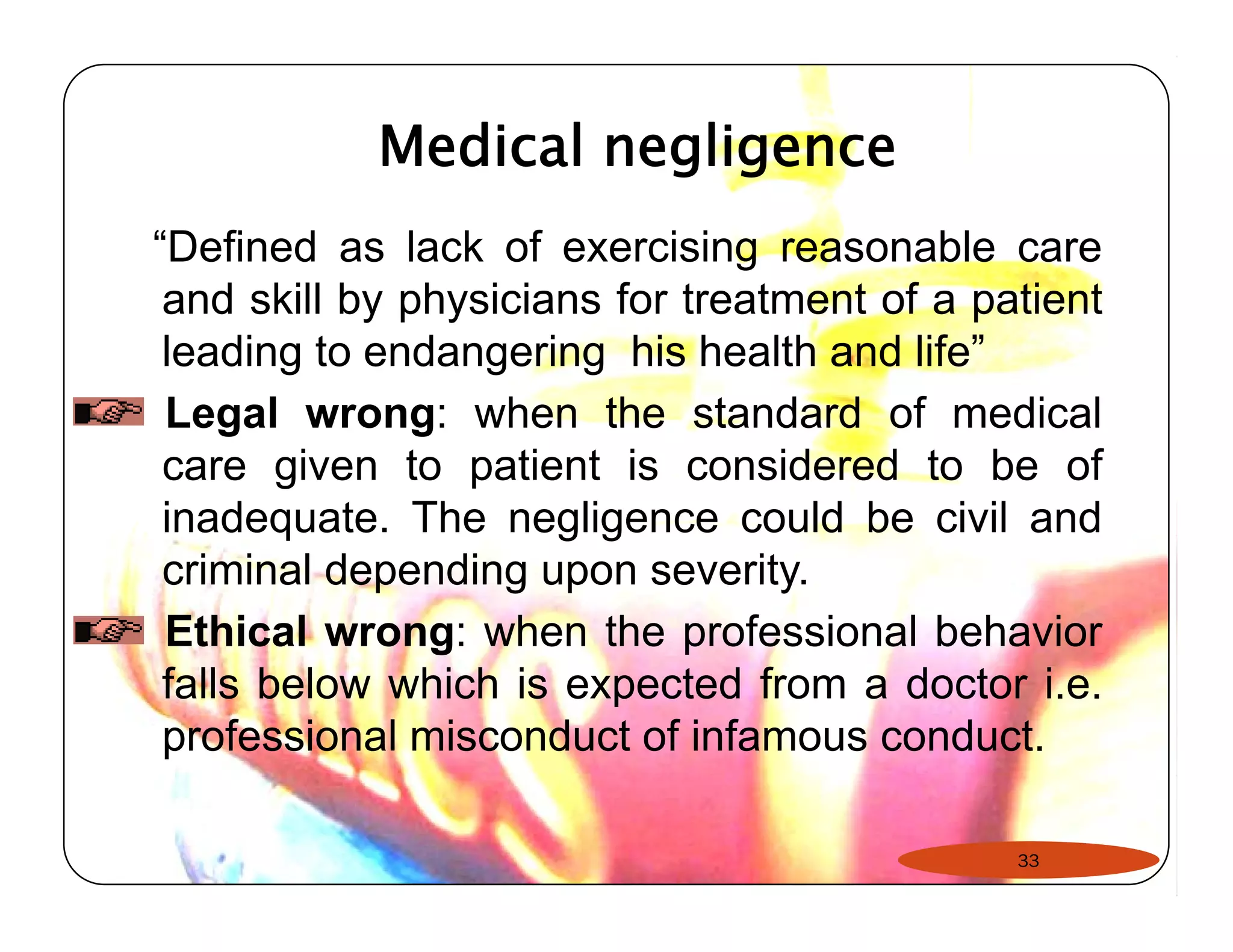 Medical negligence 
“Defined as lack of exercising reasonable care 
and skill by physicians for treatment of a patient 
leading to endangering his health and life” 
Legal wrong: when the standard of medical 
care given to patient is considered to be of 
inadequate. The negligence could be civil and 
criminal depending upon severity. 
Ethical wrong: when the professional behavior 
falls below which is expected from a doctor i.e. 
professional misconduct of infamous conduct. 
33 
 