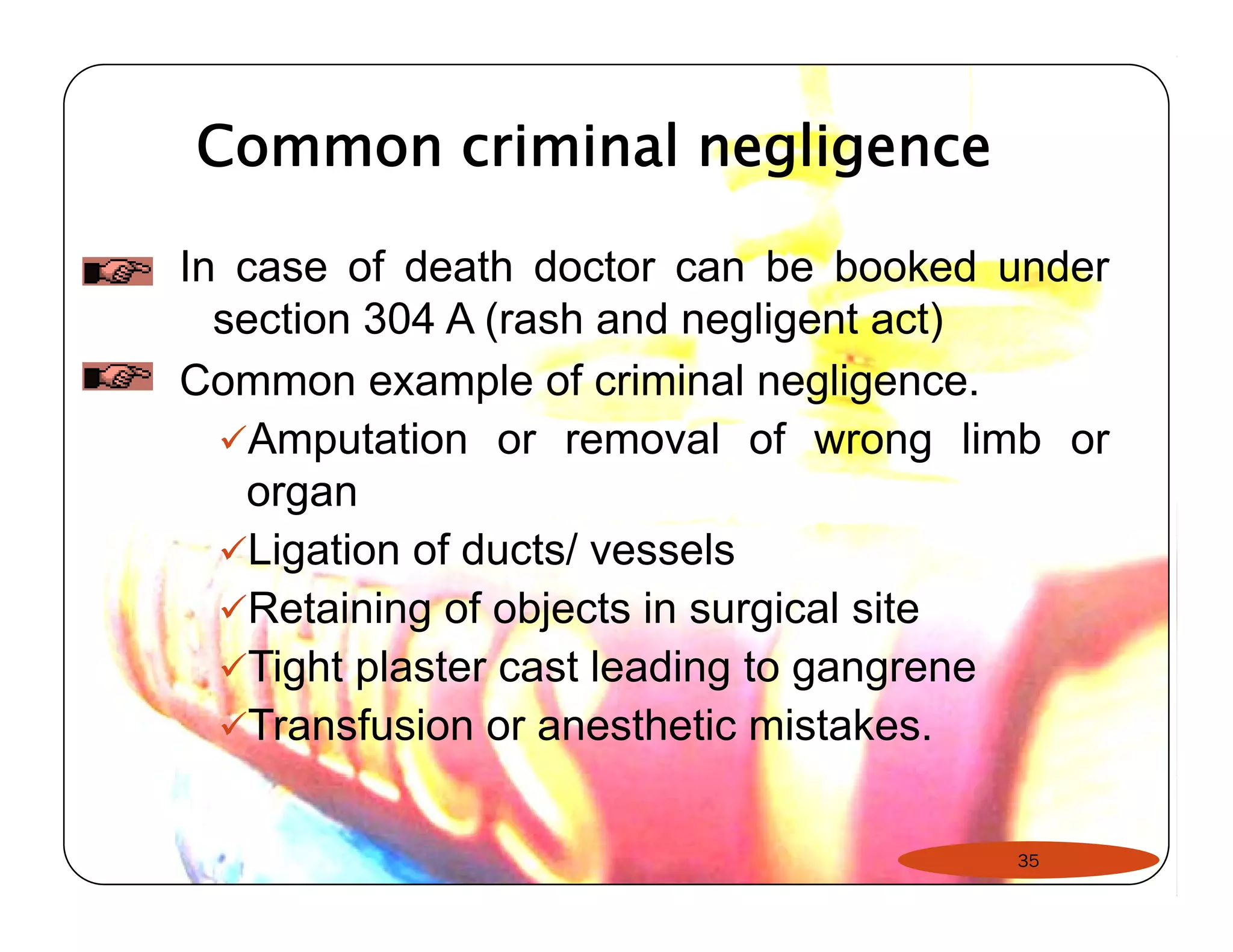 Common criminal negligence 
In case of death doctor can be booked under 
section 304 A (rash and negligent act) 
Common example of criminal negligence. 
9Amputation or removal of wrong limb or 
organ 
9Ligation of ducts/ vessels 
9Retaining of objects in surgical site 
99Tight plaster cast leading to gangrene 
9Transfusion or anesthetic mistakes. 
35 
 
